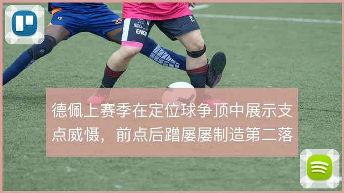 德佩上赛季在定位球争顶中展示支点威慑，前点后蹭屡屡制造第二落点