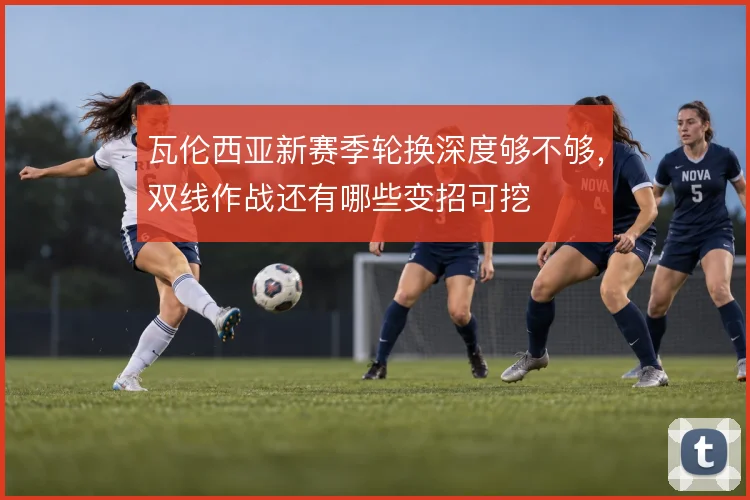 瓦伦西亚新赛季轮换深度够不够，双线作战还有哪些变招可挖