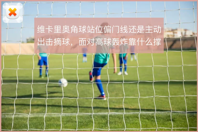 维卡里奥角球站位偏门线还是主动出击摘球，面对高球轰炸靠什么撑住