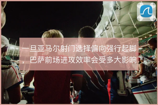 一旦亚马尔射门选择偏向强行起脚，巴萨前场进攻效率会受多大影响