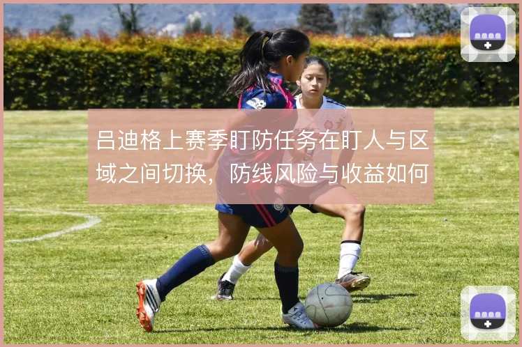 吕迪格上赛季盯防任务在盯人与区域之间切换,防线风险与收益如何对比