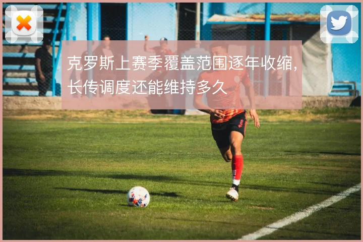 克罗斯上赛季覆盖范围逐年收缩，长传调度还能维持多久