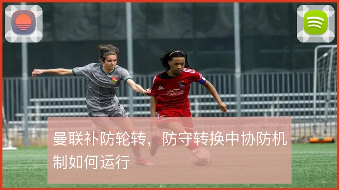 曼联补防轮转,防守转换中协防机制如何运行