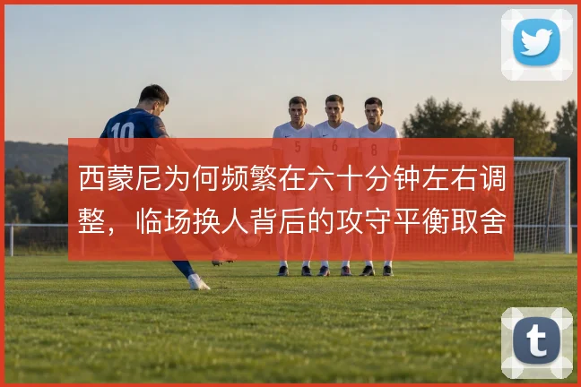 西蒙尼为何频繁在六十分钟左右调整，临场换人背后的攻守平衡取舍