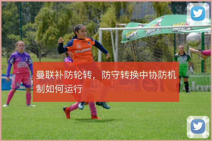 曼联补防轮转，防守转换中协防机制如何运行