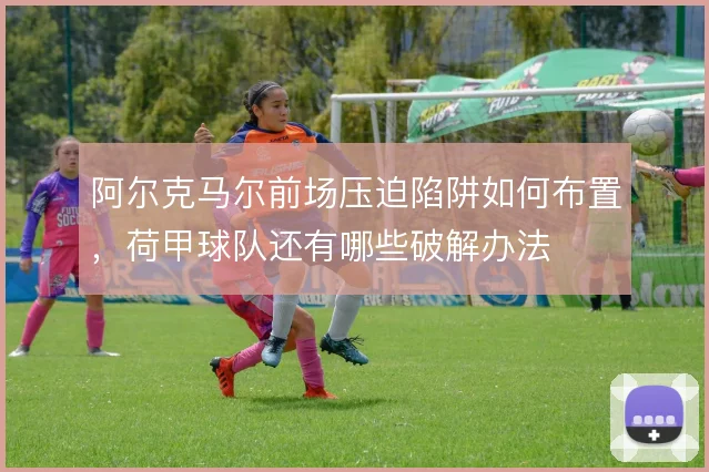 阿尔克马尔前场压迫陷阱如何布置，荷甲球队还有哪些破解办法