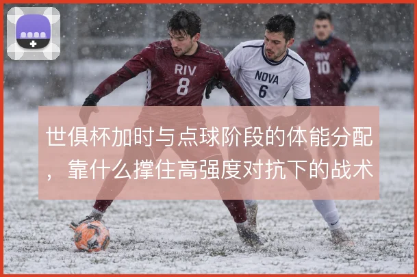 世俱杯加时与点球阶段的体能分配，靠什么撑住高强度对抗下的战术执行
