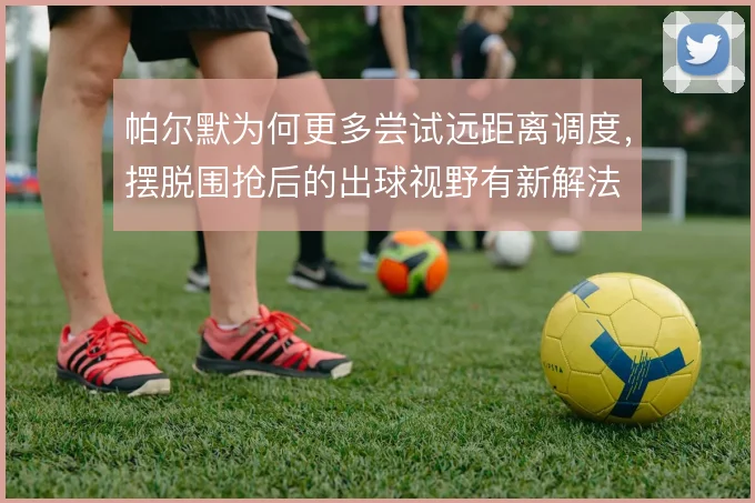 帕尔默为何更多尝试远距离调度，摆脱围抢后的出球视野有新解法