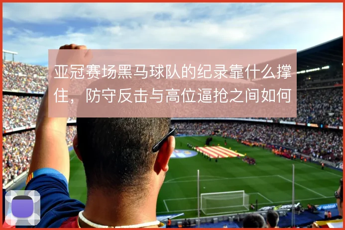 亚冠赛场黑马球队的纪录靠什么撑住,防守反击与高位逼抢之间如何选择