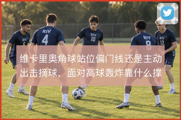 维卡里奥角球站位偏门线还是主动出击摘球，面对高球轰炸靠什么撑住