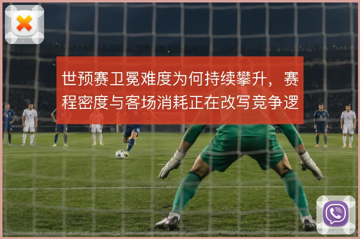 世预赛卫冕难度为何持续攀升，赛程密度与客场消耗正在改写竞争逻辑