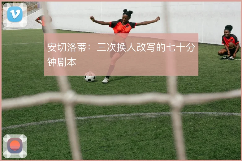 安切洛蒂：三次换人改写的七十分钟剧本