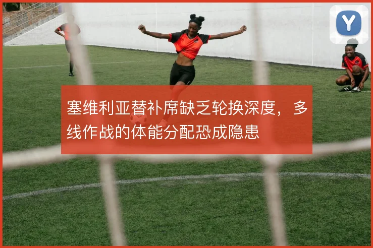塞维利亚替补席缺乏轮换深度,多线作战的体能分配恐成隐患