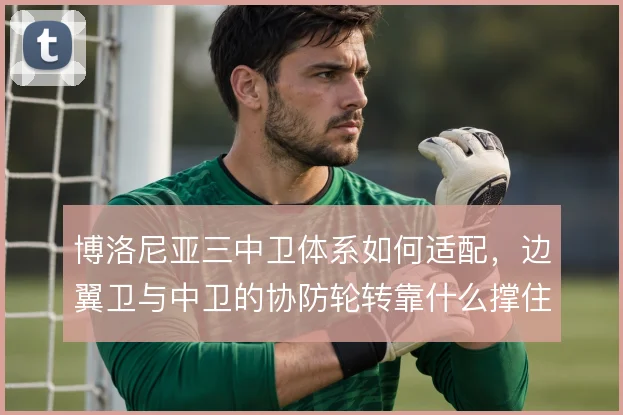 博洛尼亚三中卫体系如何适配，边翼卫与中卫的协防轮转靠什么撑住