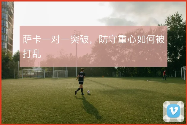 萨卡一对一突破，防守重心如何被打乱