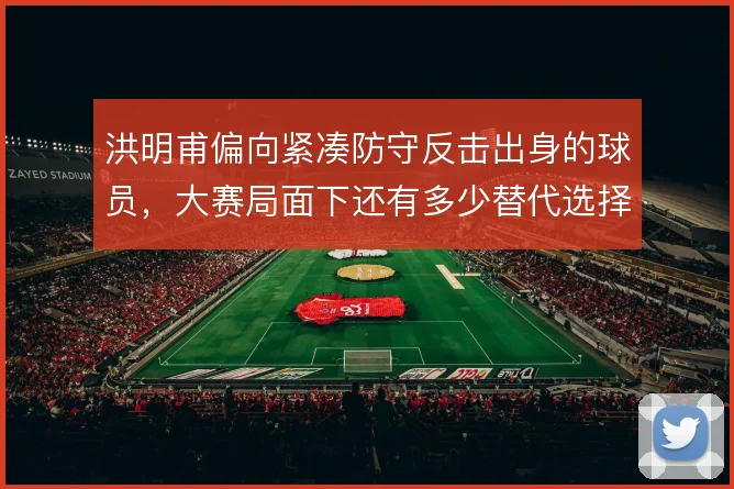洪明甫偏向紧凑防守反击出身的球员，大赛局面下还有多少替代选择