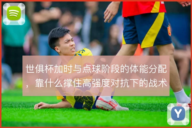 世俱杯加时与点球阶段的体能分配，靠什么撑住高强度对抗下的战术执行