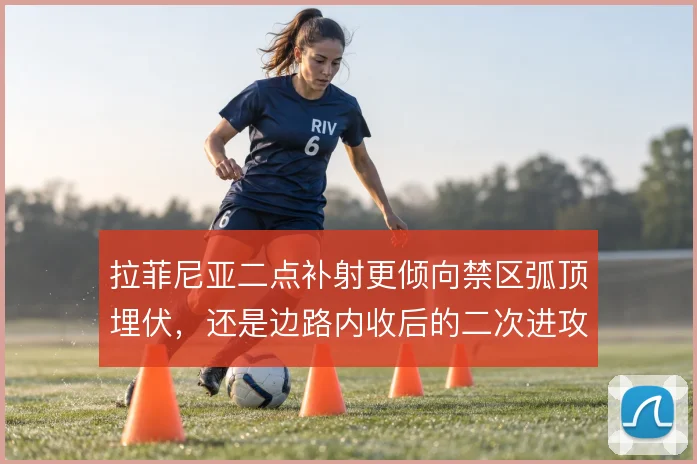 拉菲尼亚二点补射更倾向禁区弧顶埋伏，还是边路内收后的二次进攻选择