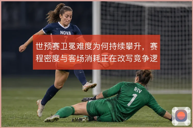 世预赛卫冕难度为何持续攀升，赛程密度与客场消耗正在改写竞争逻辑