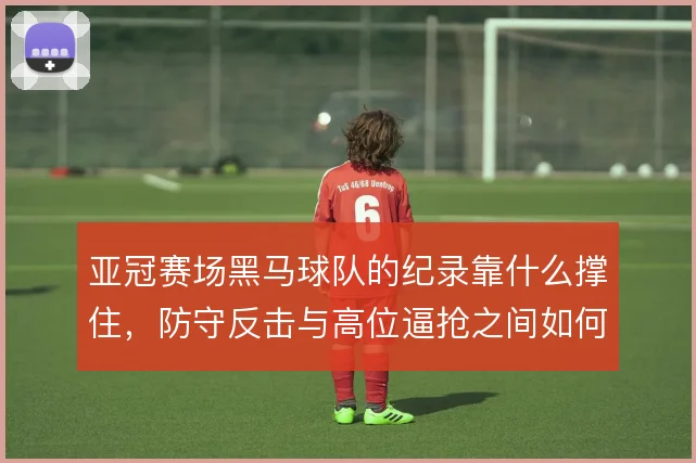 亚冠赛场黑马球队的纪录靠什么撑住，防守反击与高位逼抢之间如何选择